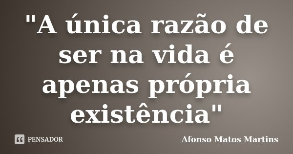 "A única razão de ser na vida é apenas própria existência"... Frase de Afonso Matos Martins.