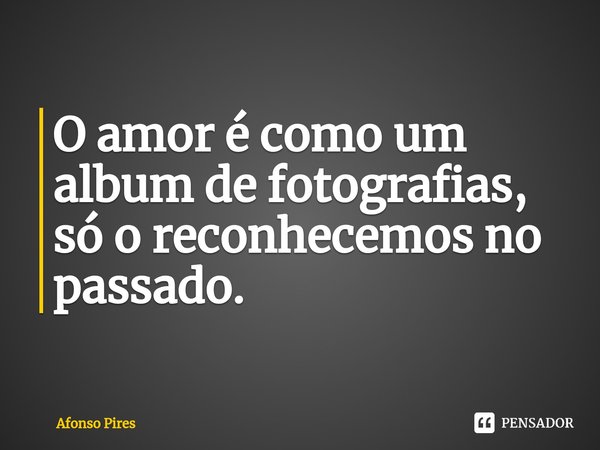 ⁠O amor é como um album de fotografias, só o reconhecemos no passado.... Frase de Afonso Pires.