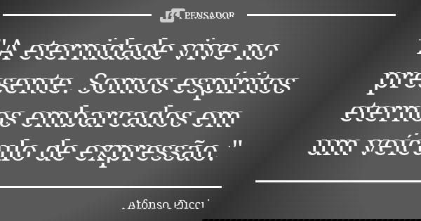 "A eternidade vive no presente. Somos espíritos eternos embarcados em um veículo de expressão."... Frase de Afonso Pucci.