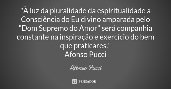 "À luz da pluralidade da espiritualidade a Consciência do Eu divino amparada pelo "Dom Supremo do Amor" será companhia constante na inspiração e ... Frase de Afonso Pucci.