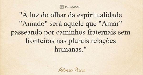 "À luz do olhar da espiritualidade "Amado" será aquele que "Amar" passeando por caminhos fraternais sem fronteiras nas plurais relações... Frase de Afonso Pucci.