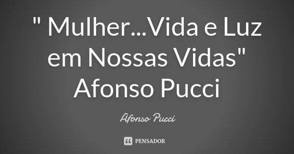 " Mulher...Vida e Luz em Nossas Vidas" Afonso Pucci... Frase de Afonso Pucci.