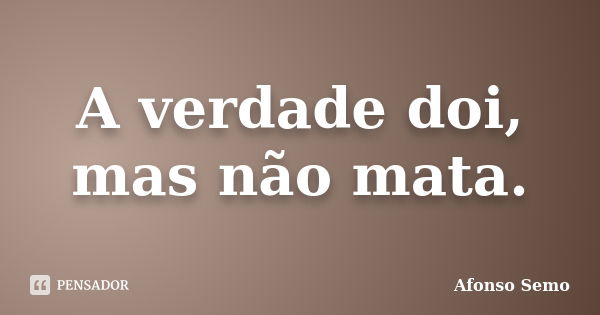 A verdade doi, mas não mata.... Frase de Afonso Semo.