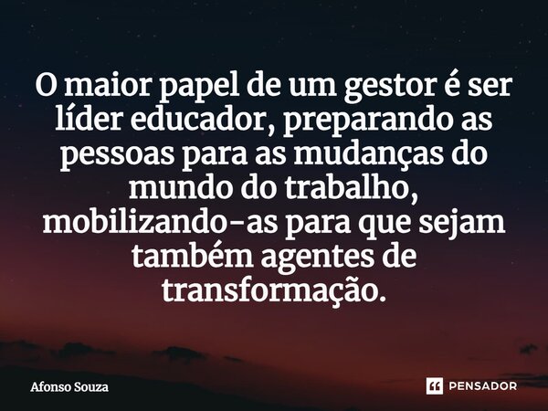 ⁠O maior papel de um gestor é ser líder educador, preparando as pessoas para as mudanças do mundo do trabalho, mobilizando-as para que sejam também agentes de t... Frase de Afonso Souza.