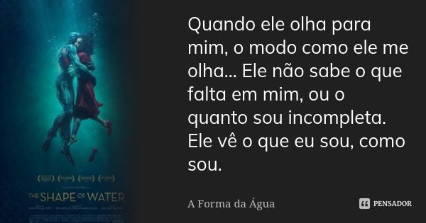 Quando ele olha para mim, o modo como ele me olha... Ele não sabe o que falta em mim, ou o quanto sou incompleta. Ele vê o que eu sou, como sou.... Frase de A Forma da Água.