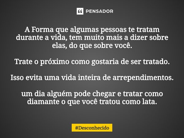 A Forma que algumas pessoas te tratam durante a vida, tem muito mais a dizer sobre elas, do que sobre você. Trate o próximo como gostaria de ser tratado. Isso e