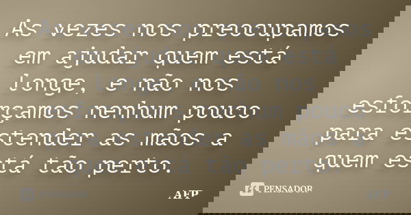 As vezes nos preocupamos em ajudar quem está longe, e não nos esforçamos nenhum pouco para estender as mãos a quem está tão perto.... Frase de AFP.