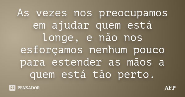 As vezes nos preocupamos em ajudar quem está longe, e não nos esforçamos nenhum pouco para estender as mãos a quem está tão perto.... Frase de AFP.