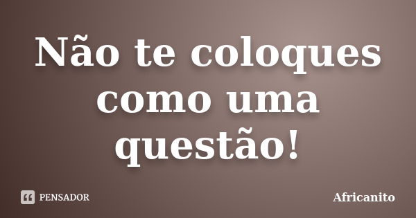 Não te coloques como uma questão!... Frase de Africanito.