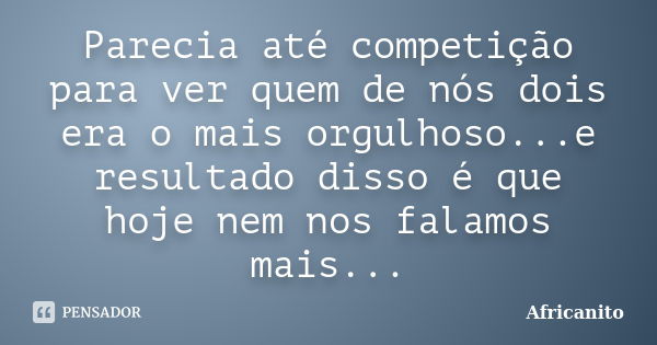 Parecia até competição para ver quem de nós dois era o mais orgulhoso...e resultado disso é que hoje nem nos falamos mais...... Frase de Africanito.