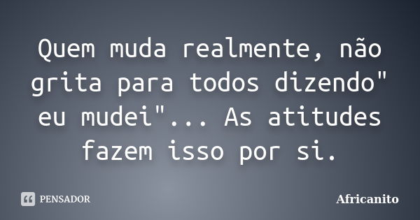 Quem muda realmente, não grita para todos dizendo" eu mudei"... As atitudes fazem isso por si.... Frase de Africanito.