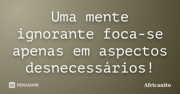 Uma mente ignorante foca-se apenas em aspectos desnecessários!... Frase de Africanito.