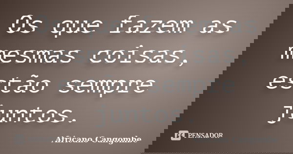 Os que fazem as mesmas coisas, estão sempre juntos.... Frase de Africano Cangombe.