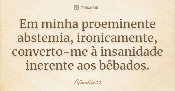 Em minha proeminente abstemia, ironicamente, converto-me à insanidade inerente aos bêbados.... Frase de Afrodite02.