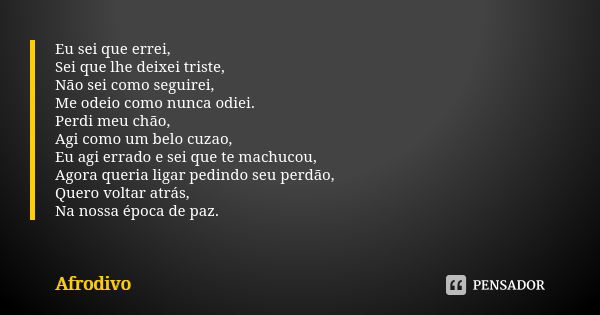 Eu sei que errei, Sei que lhe deixei triste, Não sei como seguirei, Me odeio como nunca odiei. Perdi meu chão, Agi como um belo cuzao, Eu agi errado e sei que t... Frase de Afrodivo.