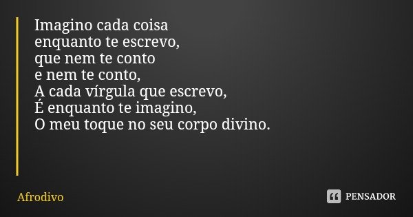 Imagino cada coisa
enquanto te escrevo,
que nem te conto
e nem te conto,
A cada vírgula que escrevo,
É enquanto te imagino,
O meu toque no seu corpo divino.... Frase de Afrodivo.