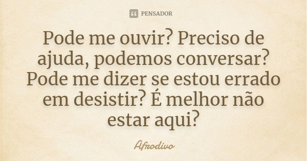 Pode me ouvir? Preciso de ajuda, podemos conversar? Pode me dizer se estou errado em desistir? É melhor não estar aqui?... Frase de Afrodivo.