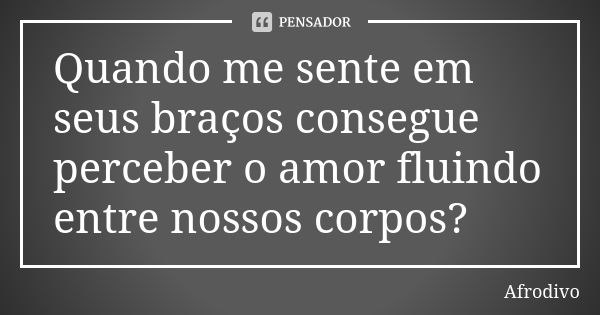 Quando me sente em seus braços consegue perceber o amor fluindo entre nossos corpos?... Frase de Afrodivo.