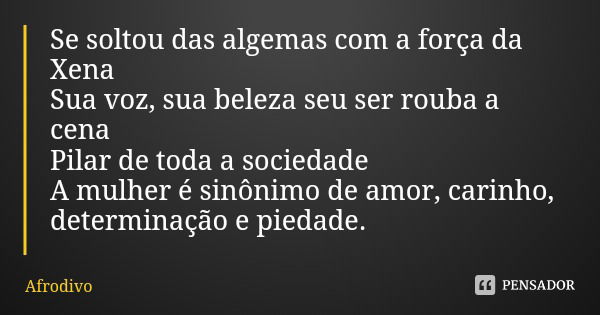 Se soltou das algemas com a força da Xena
Sua voz, sua beleza seu ser rouba a cena
Pilar de toda a sociedade
A mulher é sinônimo de amor, carinho, determinação ... Frase de Afrodivo.