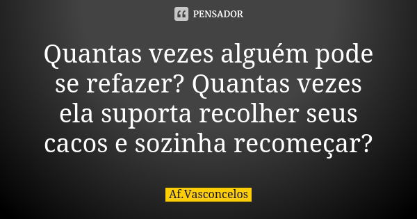 Quantas vezes alguém pode se refazer? Quantas vezes ela suporta recolher seus cacos e sozinha recomeçar?... Frase de Af.Vasconcelos.