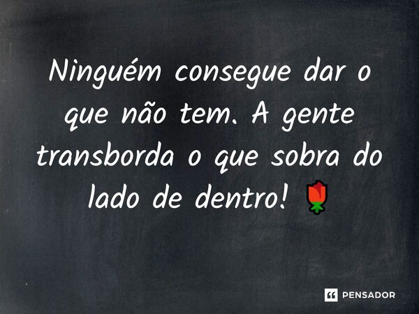 Ninguém consegue dar o que não tem. A gente transborda o que sobra do lado de dentro! 🌹