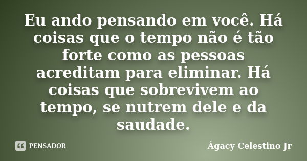 Eu ando pensando em você. Há coisas que o tempo não é tão forte como as pessoas acreditam para eliminar. Há coisas que sobrevivem ao tempo, se nutrem dele e da ... Frase de Ágacy Celestino Jr.