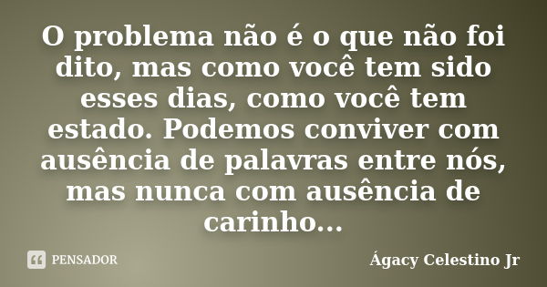 O problema não é o que não foi dito, mas como você tem sido esses dias, como você tem estado. Podemos conviver com ausência de palavras entre nós, mas nunca com... Frase de Ágacy Celestino Jr.