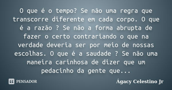 O que é o tempo? Se não uma regra que transcorre diferente em cada corpo. O que é a razão ? Se não a forma abrupta de fazer o certo contrariando o que na verdad... Frase de Ágacy Celestino Jr.