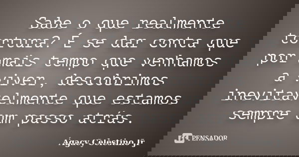 Sabe o que realmente tortura? É se dar conta que por mais tempo que venhamos a viver, descobrimos inevitavelmente que estamos sempre um passo atrás.... Frase de Ágacy Celestino Jr.