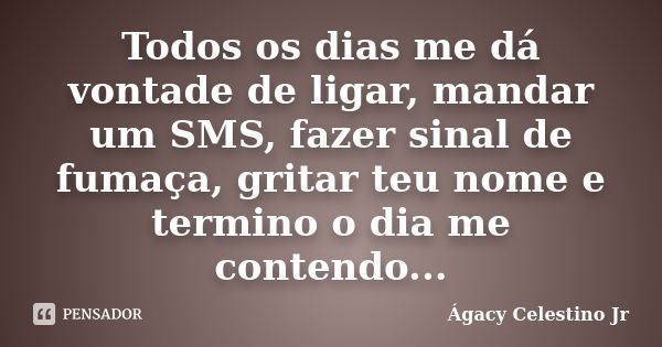 Todos os dias me dá vontade de ligar, mandar um SMS, fazer sinal de fumaça, gritar teu nome e termino o dia me contendo...... Frase de Ágacy Celestino Jr.