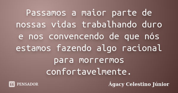 Passamos a maior parte de nossas vidas trabalhando duro e nos convencendo de que nós estamos fazendo algo racional para morrermos confortavelmente.... Frase de Ágacy Celestino Júnior.