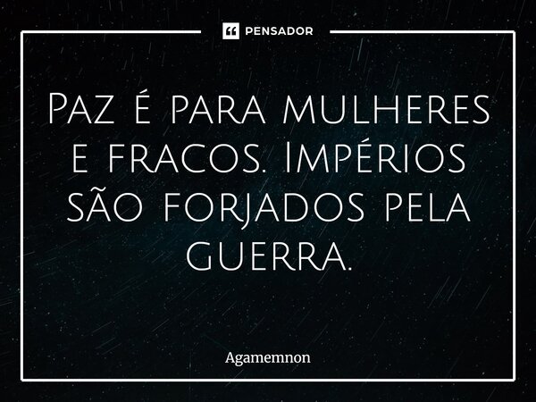 ⁠Paz é para mulheres e fracos. Impérios são forjados pela guerra.... Frase de Agamemnon.
