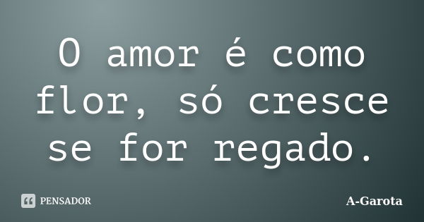 O amor é como flor, só cresce se for regado.... Frase de A-Garota.