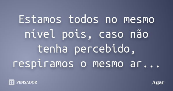 Estamos todos no mesmo nível pois, caso não tenha percebido, respiramos o mesmo ar...... Frase de Agar.