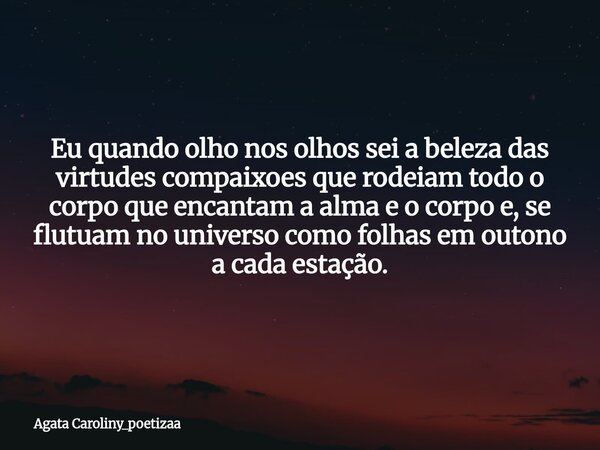 Eu quando olho nos olhos sei a beleza das virtudes compaixoes que rodeiam todo o corpo que encantam a alma e o corpo e, se flutuam no universo como folhas em ou... Frase de Agata Caroliny_poetizaa.