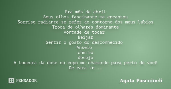 Era mês de abril Seus olhos fascinante me encantou Sorriso radiante se refez ao contorno dos meus lábios Troca de olhares dominante Vontade de tocar Beijar Sent... Frase de Agata Pascuineli.