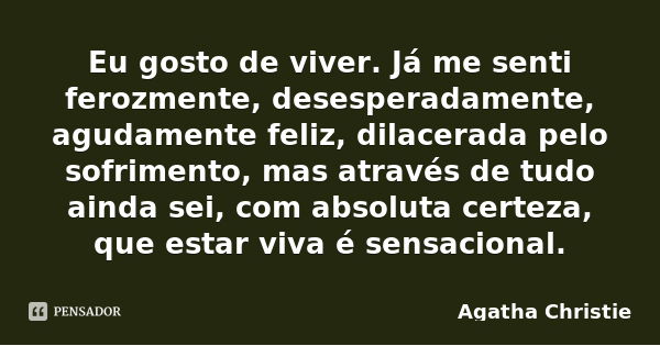 Eu gosto de viver. Já me senti ferozmente, desesperadamente, agudamente feliz, dilacerada pelo sofrimento, mas através de tudo ainda sei, com absoluta certeza, ... Frase de Agatha Christie.