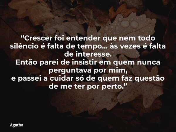 “Crescer foi entender que nem todo silêncio é falta de tempo… às vezes é falta de interesse. Então parei de insistir em quem nunca perguntava por mim, e passei ... Frase de Ágatha.