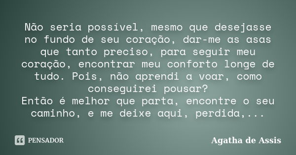 Não seria possível, mesmo que desejasse no fundo de seu coração, dar-me as asas que tanto preciso, para seguir meu coração, encontrar meu conforto longe de tudo... Frase de Agatha de Assis.