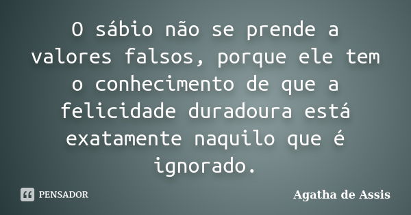 O sábio não se prende a valores falsos, porque ele tem o conhecimento de que a felicidade duradoura está exatamente naquilo que é ignorado.... Frase de Agatha de Assis.