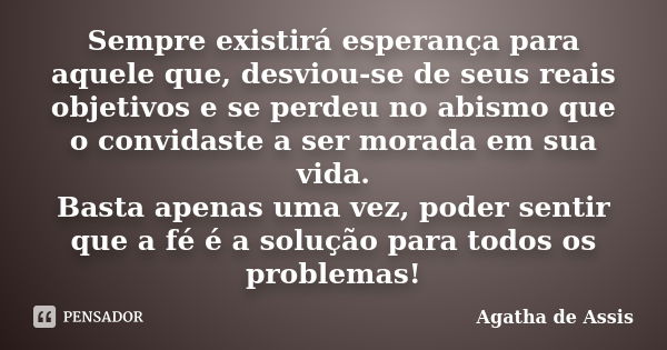 Sempre existirá esperança para aquele que, desviou-se de seus reais objetivos e se perdeu no abismo que o convidaste a ser morada em sua vida. Basta apenas uma ... Frase de Agatha de Assis.