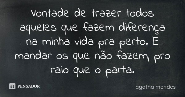 Vontade de trazer todos aqueles que fazem diferença na minha vida pra perto. E mandar os que não fazem, pro raio que o parta.... Frase de agatha mendes.