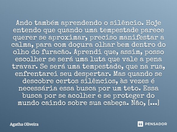 ⁠Ando também aprendendo o silêncio. Hoje entendo que quando uma tempestade parece querer se aproximar, preciso manifestar a calma, para com doçura olhar bem den... Frase de Agatha Oliveira.