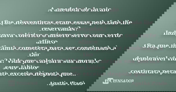 A anedota do lacaio Que desventuras eram essas pelo fado lhe reservadas? Indagava colérico o mísero servo com certo afinco Ora,que infâmia cometera para ser con... Frase de Agatha Prado.