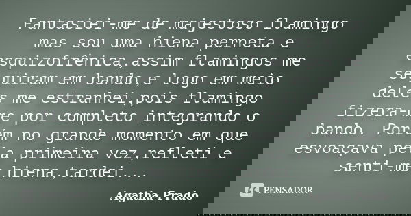 Fantasiei-me de majestoso flamingo mas sou uma hiena perneta e esquizofrênica,assim flamingos me seguiram em bando,e logo em meio deles me estranhei,pois flamin... Frase de Agatha Prado.