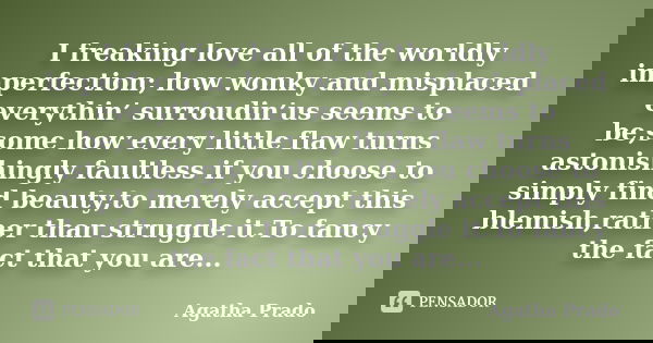 I freaking love all of the worldly imperfection; how wonky and misplaced everythin’ surroudin’us seems to be,some how every little flaw turns astonishingly faul... Frase de Agatha Prado.