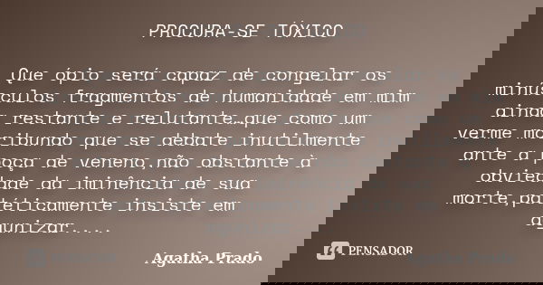 PROCURA-SE TÓXICO Que ópio será capaz de congelar os minúsculos fragmentos de humanidade em mim ainda restante e relutante…que como um verme moribundo que se de... Frase de Agatha Prado.