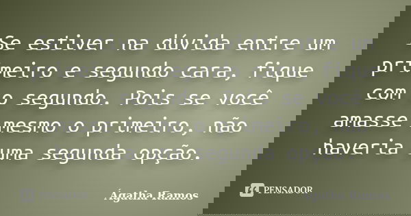 Se estiver na dúvida entre um primeiro e segundo cara, fique com o segundo. Pois se você amasse mesmo o primeiro, não haveria uma segunda opção.... Frase de Ágatha Ramos.