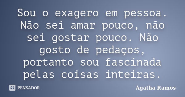 Sou o exagero em pessoa. Não sei amar pouco, não sei gostar pouco. Não gosto de pedaços, portanto sou fascinada pelas coisas inteiras.... Frase de Ágatha Ramos.