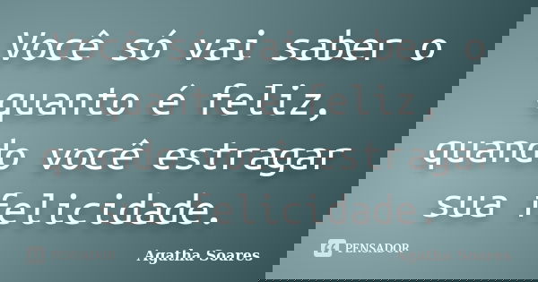 Você só vai saber o quanto é feliz, quando você estragar sua felicidade.... Frase de Agatha Soares.